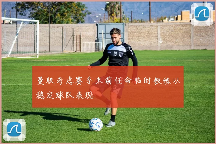 曼联考虑赛季末前任命临时教练以稳定球队表现
