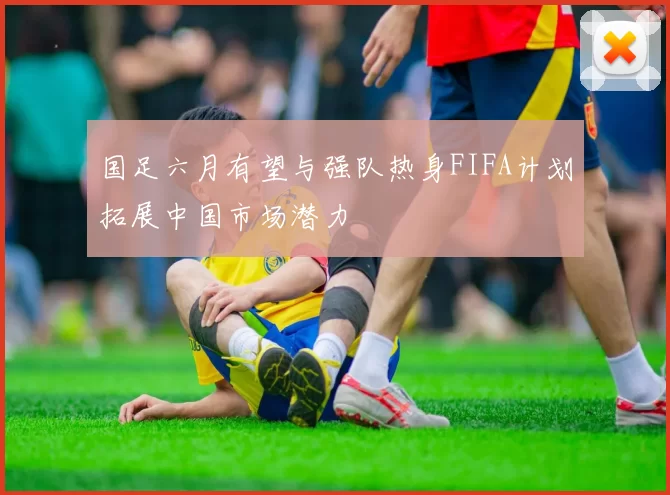 国足六月有望与强队热身FIFA计划拓展中国市场潜力