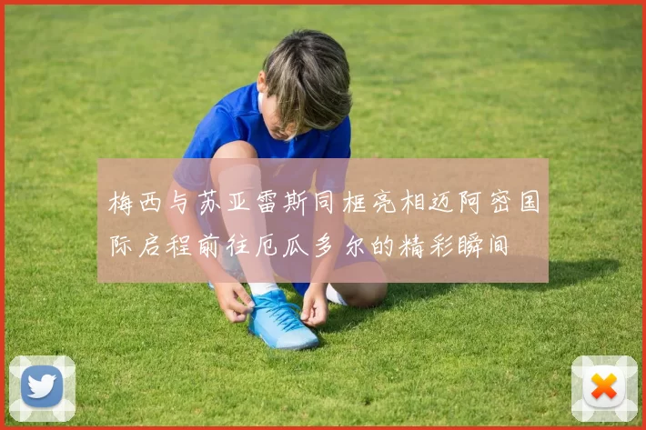 梅西与苏亚雷斯同框亮相迈阿密国际启程前往厄瓜多尔的精彩瞬间