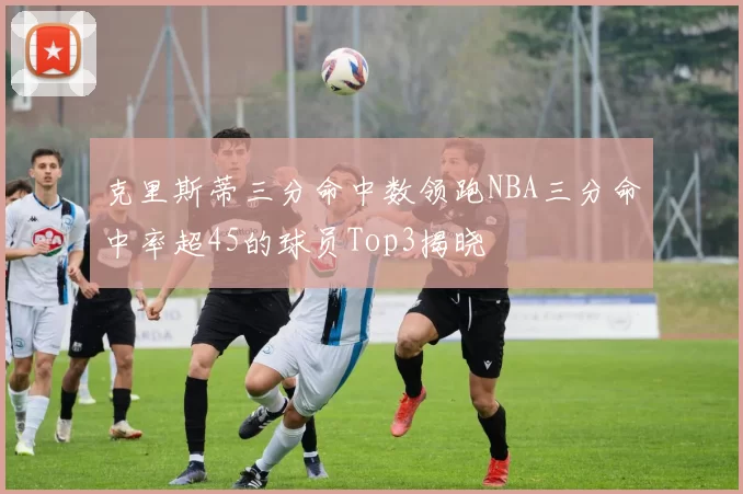 克里斯蒂三分命中数领跑NBA三分命中率超45的球员Top3揭晓