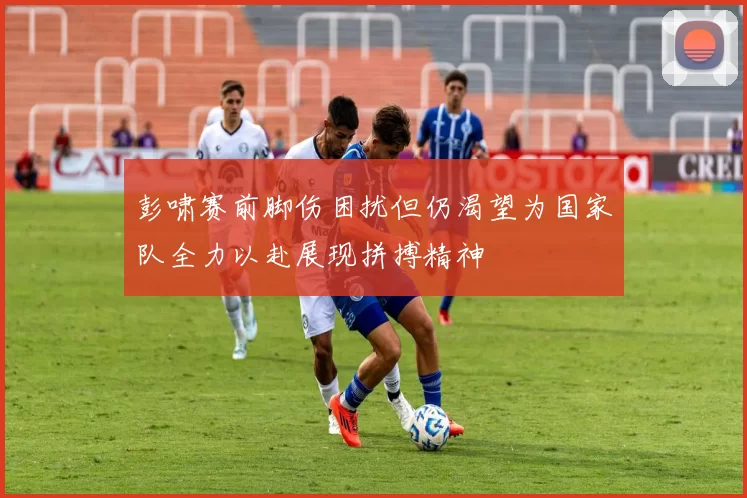 彭啸赛前脚伤困扰但仍渴望为国家队全力以赴展现拼搏精神