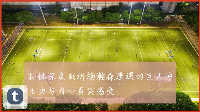 孙悦深度剖析杨瀚森遭遇的巨大冲击力与内心真实感受