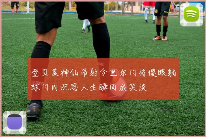 登贝莱神仙吊射令里尔门将傻眼躺球门内沉思人生瞬间成笑谈